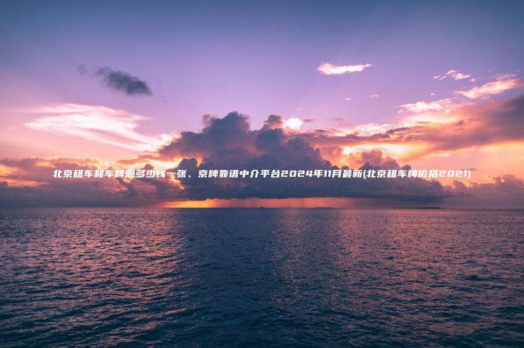 北京租车和车牌照多少钱一张、京牌靠谱中介平台2024年11月最新(北京租车牌价格2021) 北京租车和车牌照多少钱一张、京牌靠谱中介平台2024年11月最新(北京租车牌价格2021)