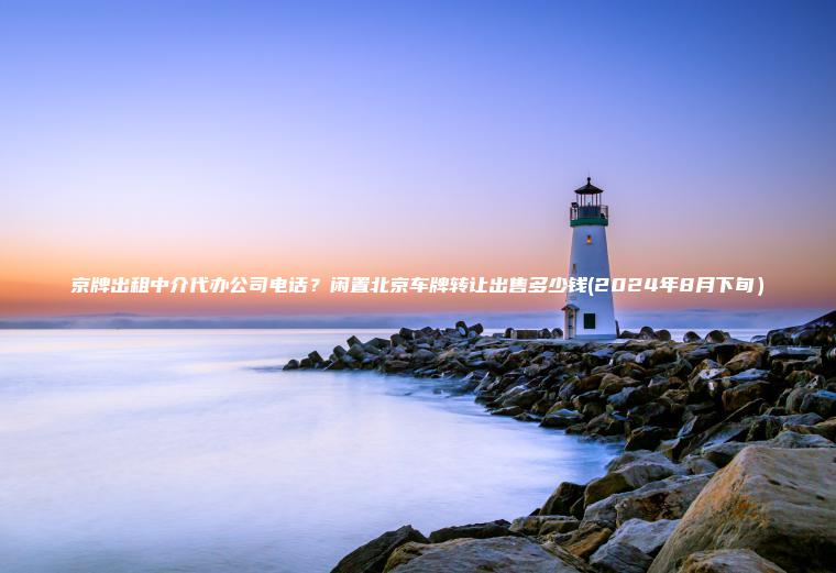 京牌出租中介代办公司电话?闲置北京车牌转让出售多少钱(2024年8月下旬) 京牌出租中介代办公司电话?闲置北京车牌转让出售多少钱(2024年8月下旬)