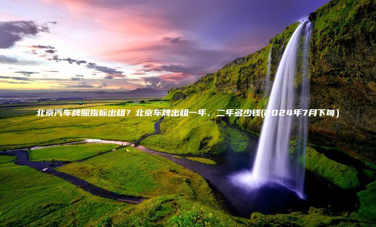 北京汽车牌照指标出租?北京车牌出租一年、二年多少钱(2024年7月下旬) 北京汽车牌照指标出租?北京车牌出租一年、二年多少钱(2024年7月下旬)
