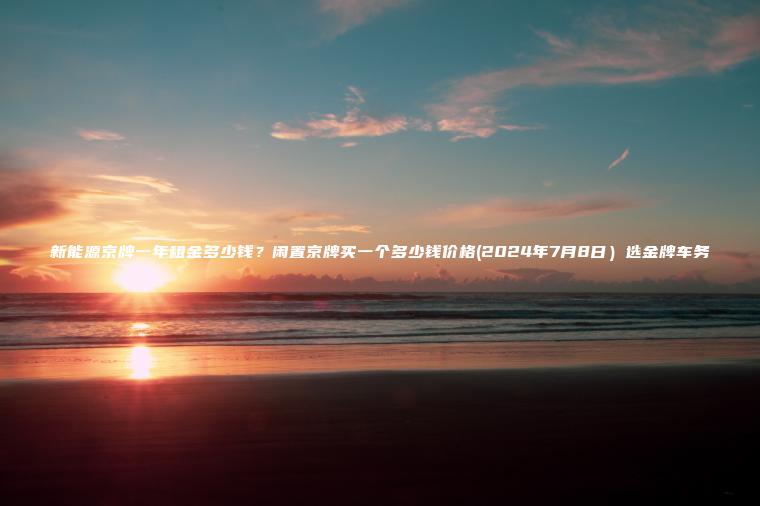 新能源京牌一年租金多少钱?闲置京牌买一个多少钱价格(2024年7月8日)选金牌车务 新能源京牌一年租金多少钱?闲置京牌买一个多少钱价格(2024年7月8日)选金牌车务