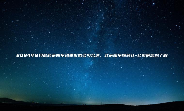 2024年9月最新京牌车租赁价格多少合适北京租车牌转让 公司带您您了解