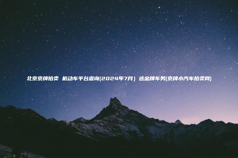 北京京牌拍卖 机动车平台查询2024年7月选金牌车务京牌小汽车拍卖网