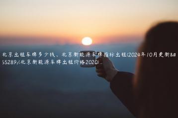 北京出租车牌多少钱北京新能源车牌指标出租2024年10月更新北京新能源车牌出租价格2020