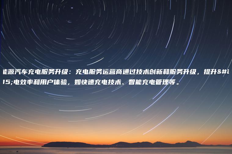 新能源汽车充电服务升级充电服务运营商通过技术创新和服务升级提升充电效率和用户体验如快速充电技术智能充电管理等