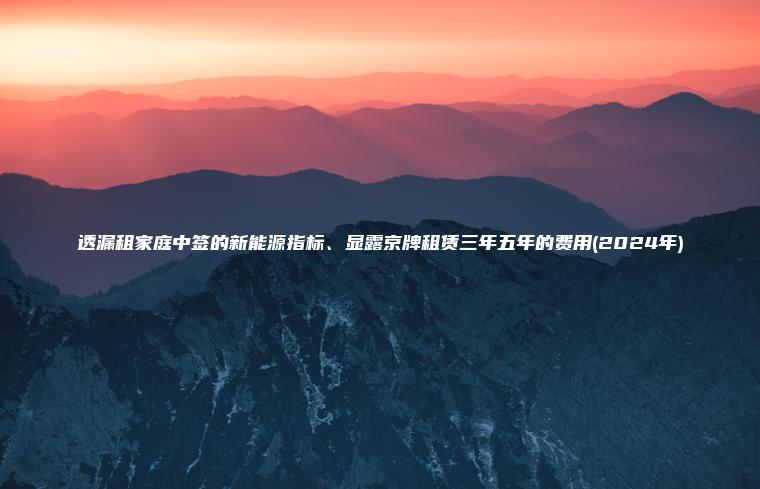 透漏租家庭中签的新能 口袋车务 透漏租家庭中签的新能源指标显露京牌租赁三年五年的费用2024年