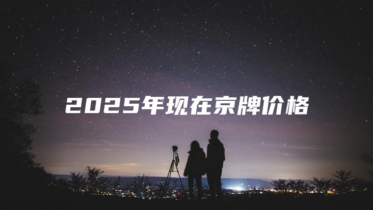 2025年现在京牌价 口袋车务 2025年现在京牌价格