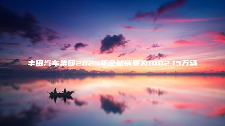 丰田汽车集团2024年全球销量为108215万辆