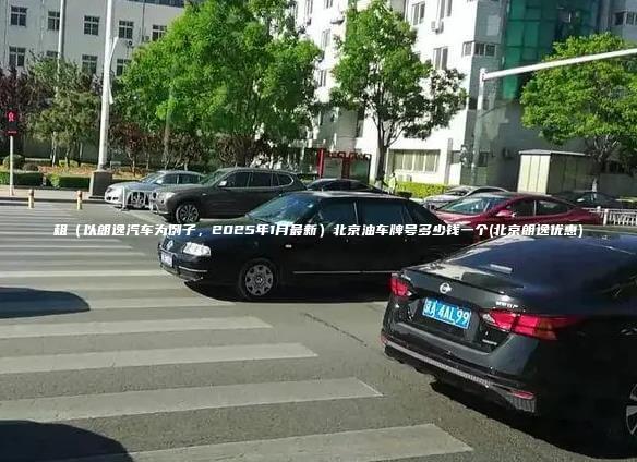 租以朗逸汽车为例子2025年1月最新北京油车牌号多少钱一个北京朗逸优惠