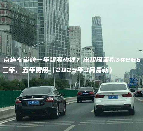 北京连车带牌一年租多少钱出租闲置指标三年五年费用2025年3月最新