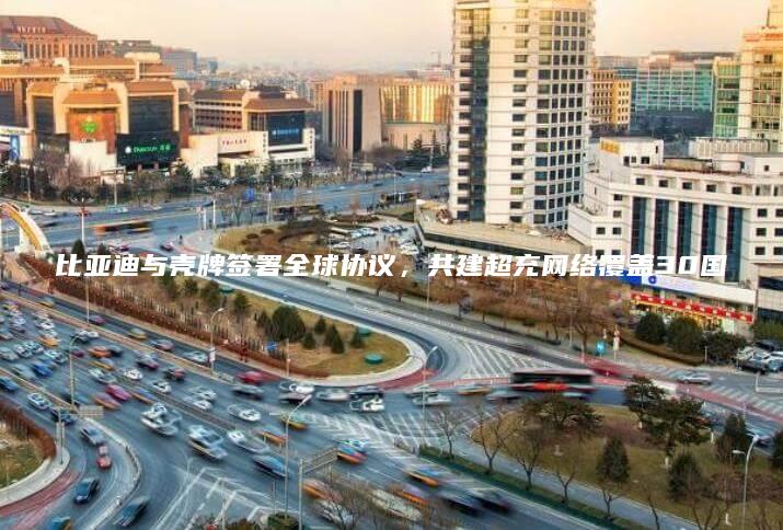 比亚迪与壳牌签署全球协议共建超充网络覆盖30国