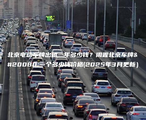 北京电动车牌出租一年多少钱?闲置北京车牌买一个多少钱价格(2025年3月更新) 北京电动车牌出租一年多少钱?闲置北京车牌买一个多少钱价格(2025年3月更新)