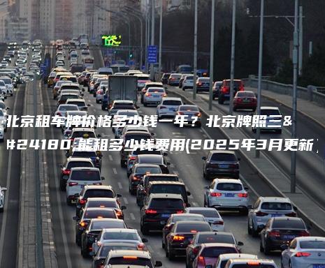 北京租车牌价格多少钱一年?北京牌照三年能租多少钱费用(2025年3月更新) 北京租车牌价格多少钱一年?北京牌照三年能租多少钱费用(2025年3月更新)