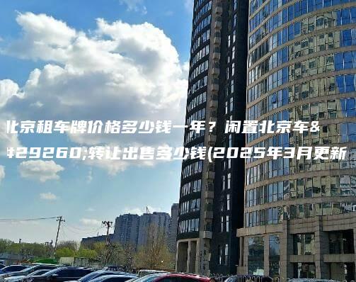 北京租车牌价格多少钱一年?闲置北京车牌转让出售多少钱(2025年3月更新) 北京租车牌价格多少钱一年?闲置北京车牌转让出售多少钱(2025年3月更新)