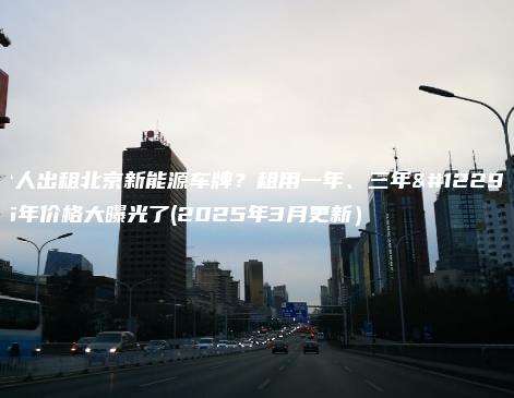 个人出租北京新能源车牌租用一年三年5年价格大曝光了2025年3月更新