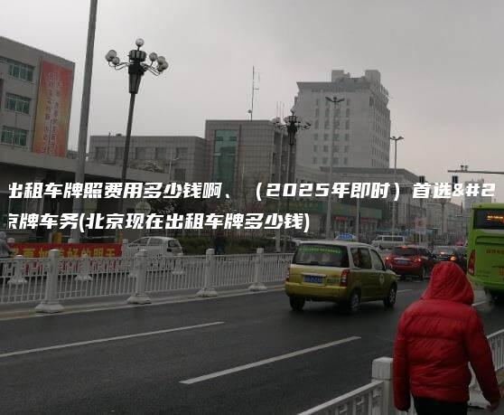 北京出租车牌照费用多少钱啊2025年即时首选正规京牌车务北京现在出租车牌多少钱