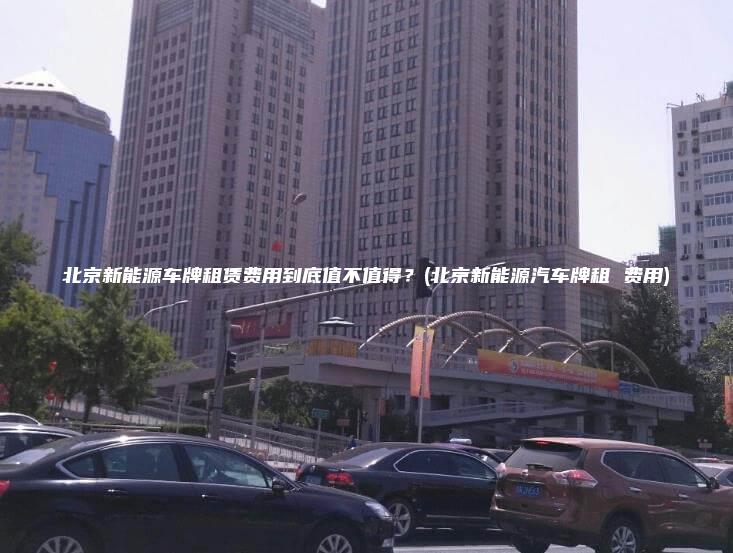 北京新能源车牌租赁费用到底值不值得北京新能源汽车牌租 费用