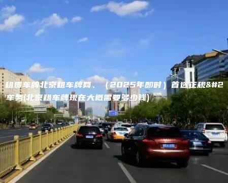 北京租赁车牌北京租车牌网2025年即时首选正规京牌车务北京租车牌现在大概需要多少钱