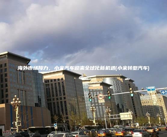 海外市场接力小米汽车迎来全球化新机遇小米转型汽车