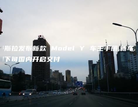特斯拉发布新款 Model Y 车主手册新车本月下旬国内开启交付