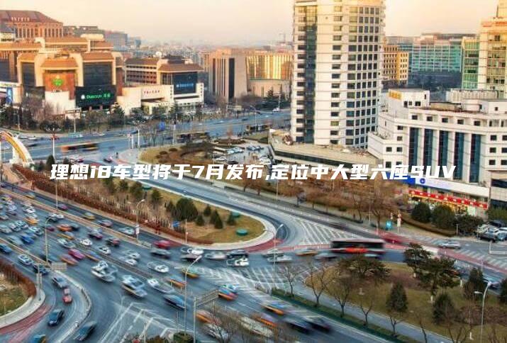 理想i8车型将于7月发布定位中大型六座SUV