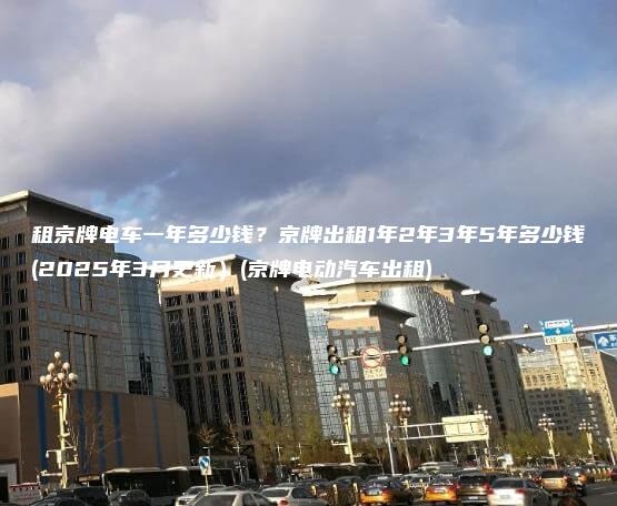 租京牌电车一年多少钱京牌出租1年2年3年5年多少钱2025年3月更新京牌电动汽车出租
