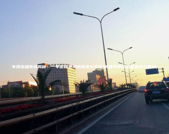 车牌出租市场揭秘一年出租费用的因素与变化闲置车牌出租需要多少费用