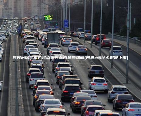 问界M瑞红车色将点燃汽车市场的热潮问界m5什么时候上市