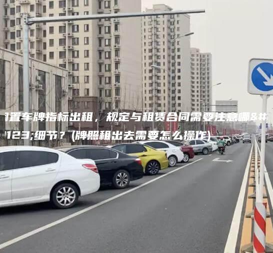 闲置车牌指标出租规定与租赁合同需要注意哪些细节牌照租出去需要怎么操作