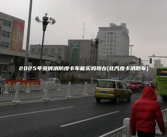 2025年京牌消防皮卡车能买吗现在北汽皮卡消防车