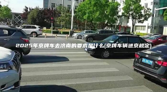 2025年京牌车去济南的要求是什么京牌车辆进京规定