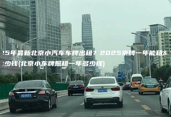 2025年最新北京小汽车车牌出租2025京牌一年能租多少钱北京小车牌照租一年多少钱