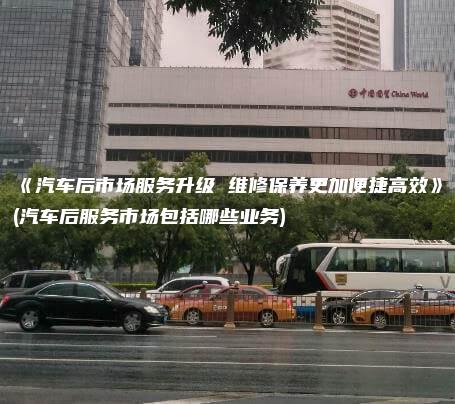 汽车后市场服务升级 维修保养更加便捷高效汽车后服务市场包括哪些业务