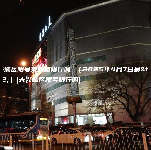 大兴城区限号京牌嘛限行吗 2025年4月7日最新大兴城区尾号限行吗