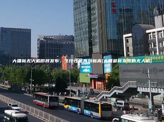 大疆新无人机即将发布飞行性能再创新高大疆最新发布的无人机