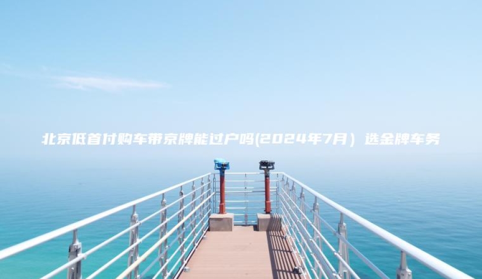 北京低首付购车带京牌能过户吗(2024年7月)选金牌车务