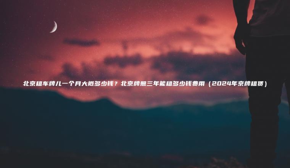 北京租车牌儿一个月大概多少钱北京牌照三年能租多少钱费用2024年京牌租赁