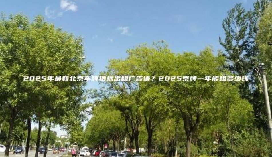 2025年最新北京车牌指标出租广告语？2025京牌一年能租多少钱