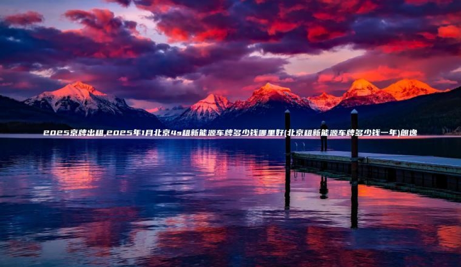 2025京牌出租,2025年1月北京4s租新能源车牌多少钱哪里好(北京租新能源车牌多少钱一年)朗逸