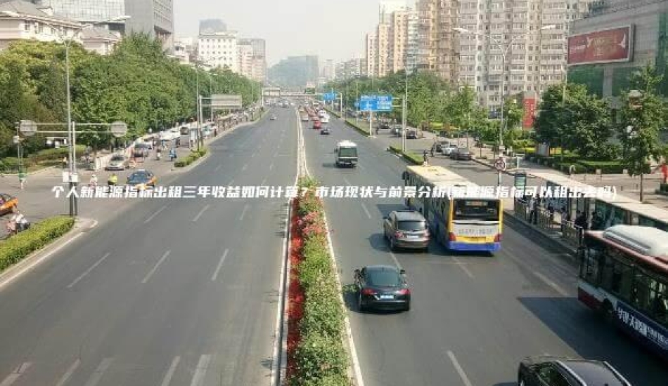 个人新能源指标出租三年收益如何计算？市场现状与前景分析(新能源指标可以租出去吗)