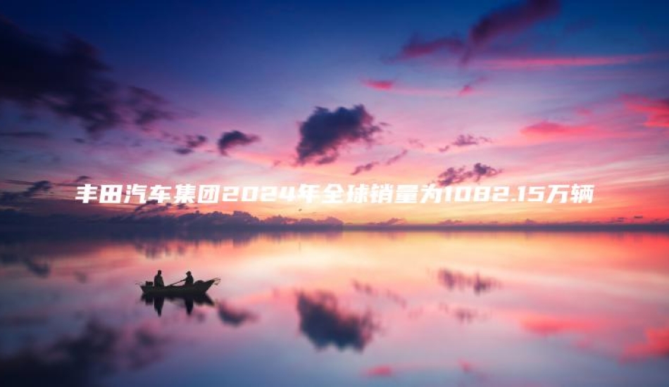 丰田汽车集团2024年全球销量为1082.15万辆