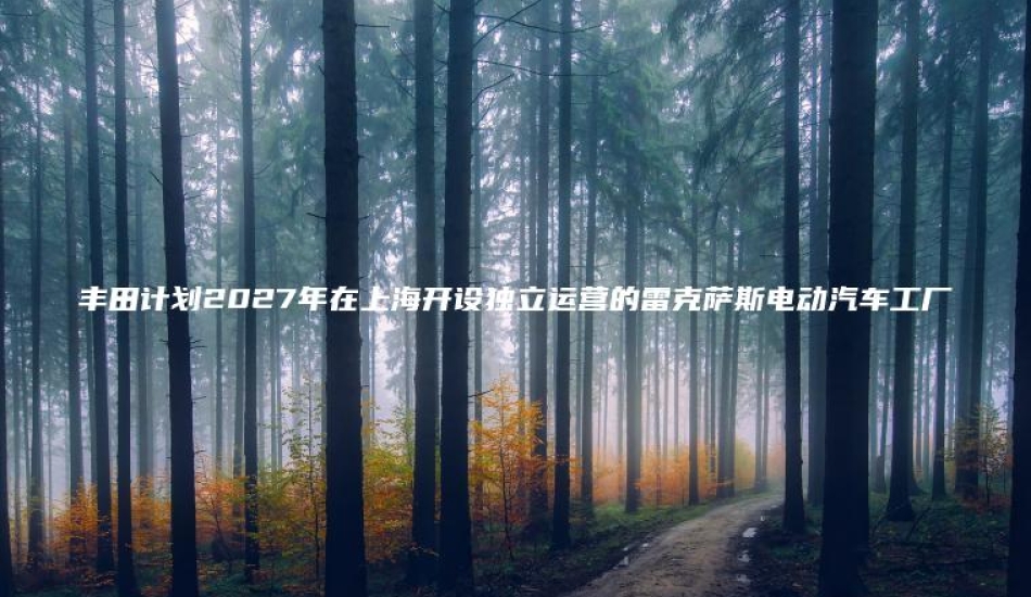 丰田计划2027年在上海开设独立运营的雷克萨斯电动汽车工厂