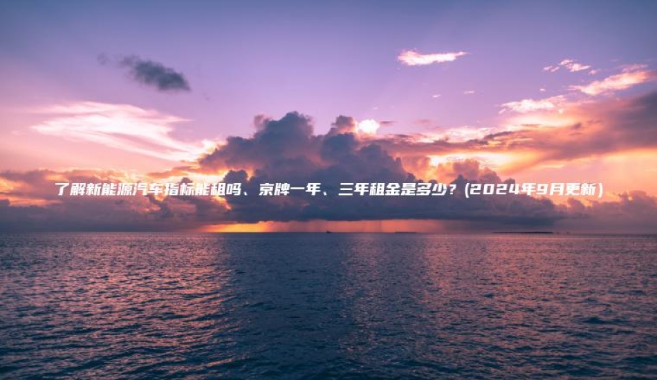 了解新能源汽车指标能租吗、京牌一年、三年租金是多少？(2024年9月更新）