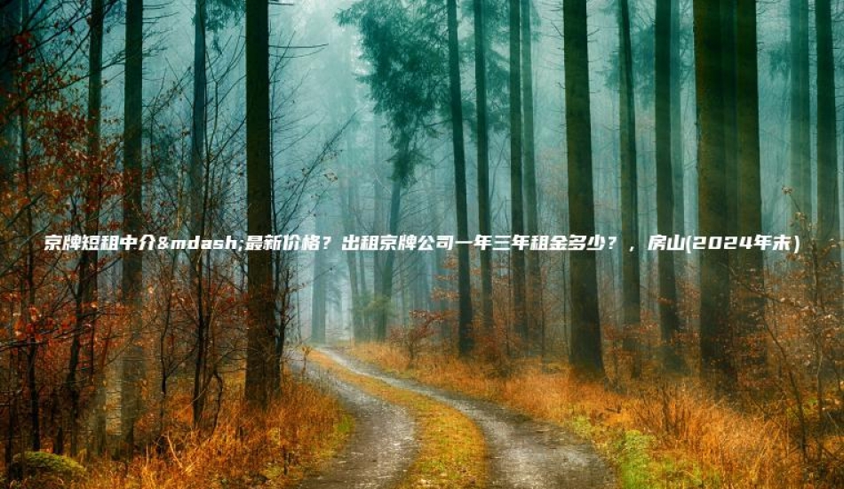 京牌短租中介—最新价格？出租京牌公司一年三年租金多少？，房山(2024年末）