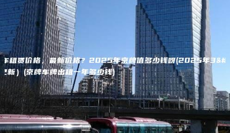 京牌车租赁价格，最新价格？2025年京牌值多少钱呀(2025年3月更新）(京牌车牌出租一年多少钱)