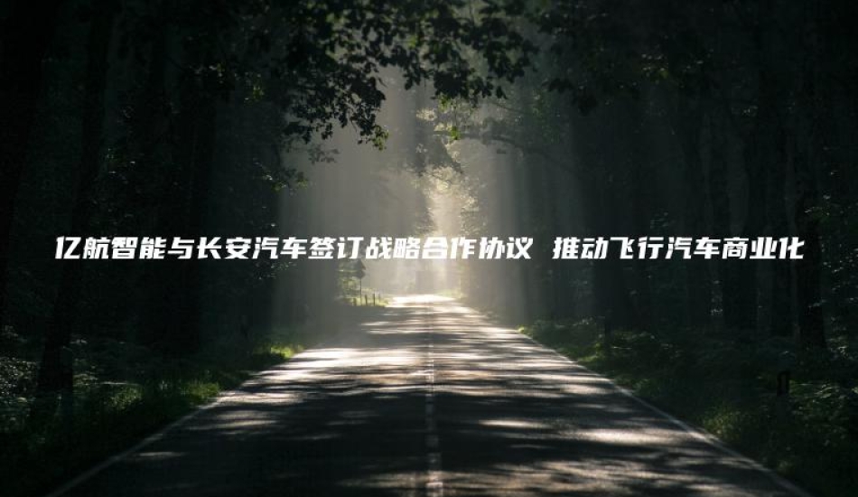 亿航智能与长安汽车签订战略合作协议 推动飞行汽车商业化