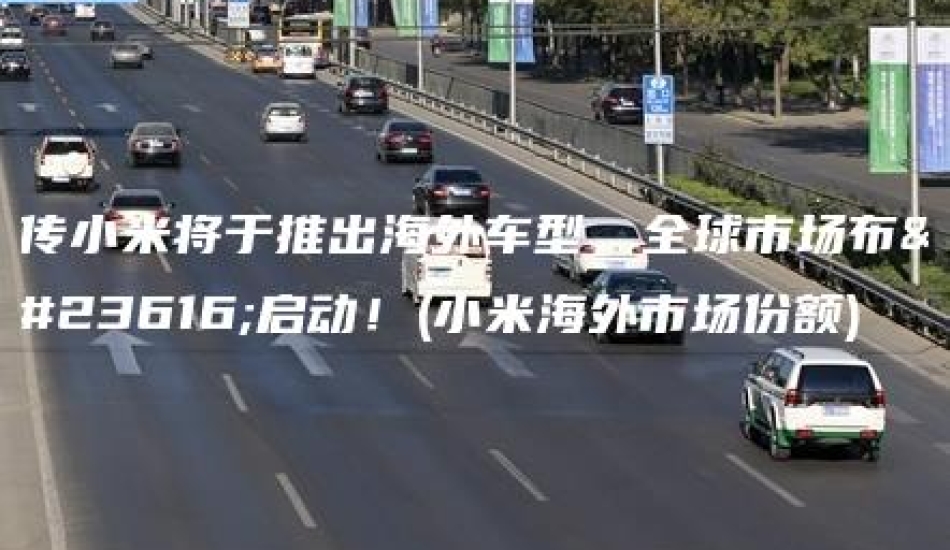 传小米将于推出海外车型，全球市场布局启动！(小米海外市场份额)