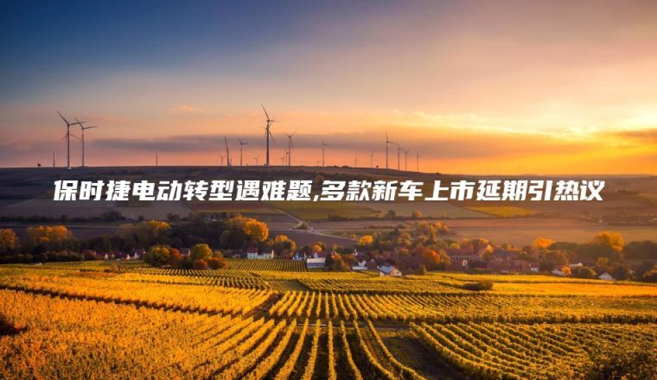 保时捷电动转型遇难题,多款新车上市延期引热议