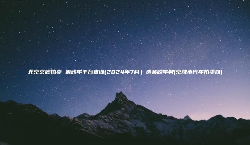 北京京牌拍卖 机动车平台查询2024年7月选金牌车务京牌小汽车拍卖网