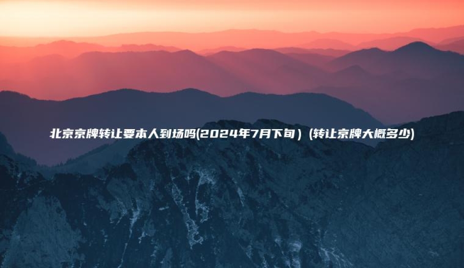 北京京牌转让要本人到场吗2024年7月下旬转让京牌大概多少