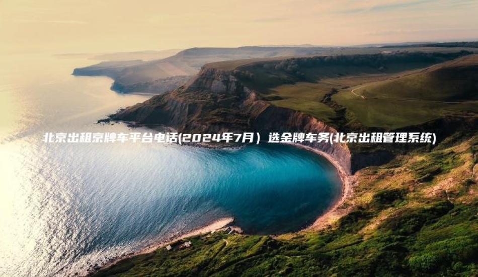 北京出租京牌车平台电话(2024年7月)选金牌车务(北京出租管理系统)